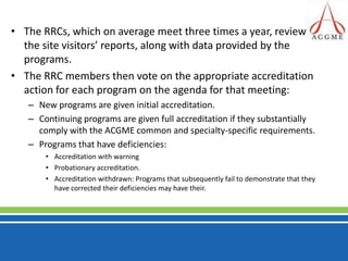 The RRCs, which on average meet three times a year, review the site visitors’ reports, along with data provided by the programs. The RRC members then vote on the appropriate accreditation action for each program on the agenda for that meeting: New programs are given initial accreditation.Continuing programs are given full accreditation if they substantially comply with the ACGME common and specialty-specific requirements. Programs that have deficiencies:Accreditation with warningProbationary accreditation.Accreditation withdrawn: Programs that subsequently fail to demonstrate that they have corrected their deficiencies may have their.  