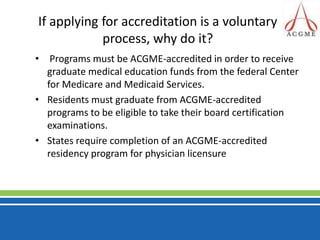 If applying for accreditation is a voluntary process, why do it? Programs must be ACGME-accredited in order to receive graduate medical education funds from the federal Center for Medicare and Medicaid Services. Residents must graduate from ACGME-accredited programs to be eligible to take their board certification examinations.States require completion of an ACGME-accredited residency program for physician licensure 