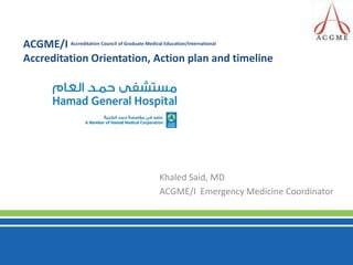 ACGME/I Accreditation Council of Graduate Medical Education/International  Accreditation Orientation, Action plan and timeline Khaled Said, MD ACGME/I  Emergency Medicine Coordinator 