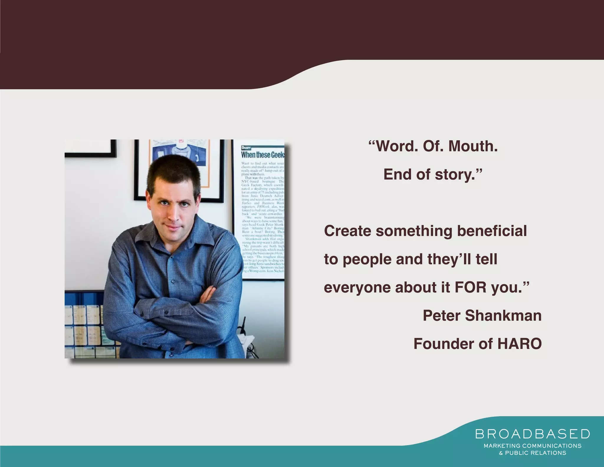 “Word. Of. Mouth.
        End of story.”


Create something beneficial
to people and they’ll tell
everyone about it FOR you.”
              Peter Shankman
             Founder of HARO
 
