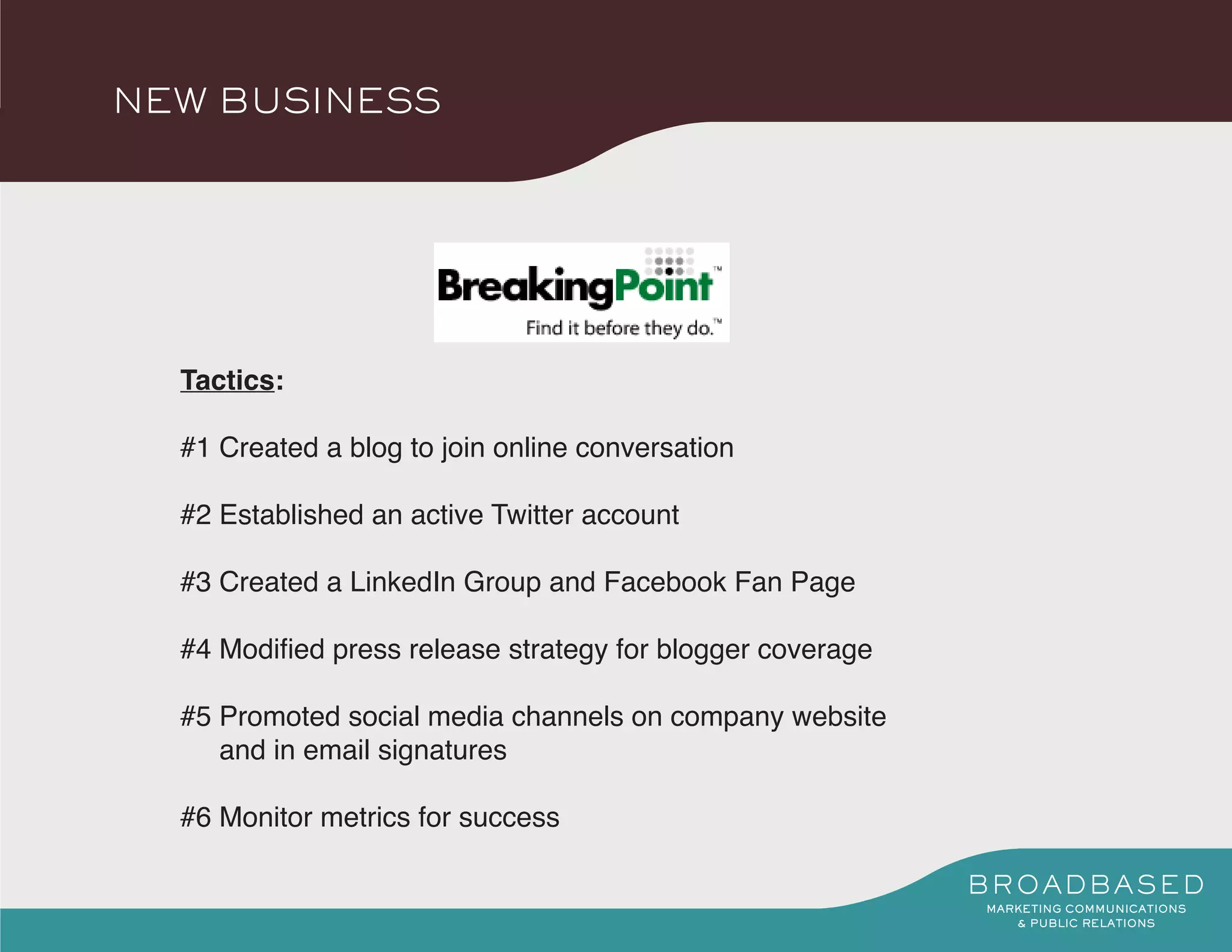 NEW BUSINESS




  Tactics:

  #1 Created a blog to join online conversation

  #2 Established an active Twitter account

  #3 Created a LinkedIn Group and Facebook Fan Page

  #4 Modified press release strategy for blogger coverage

  #5 Promoted social media channels on company website
     and in email signatures

  #6 Monitor metrics for success
 