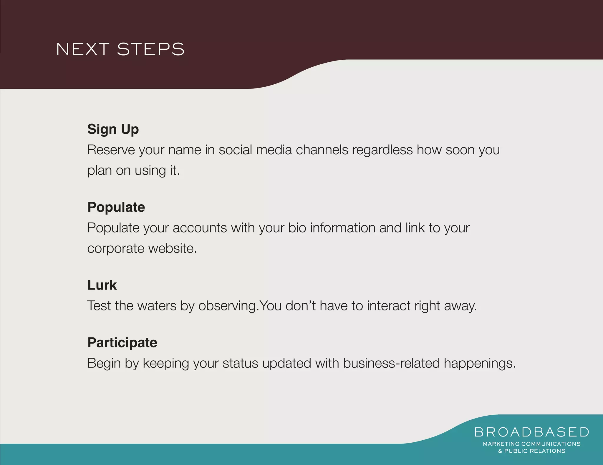 NEXT STEPS



  Sign Up
  Reserve your name in social media channels regardless how soon you
  plan on using it.

  Populate
  Populate your accounts with your bio information and link to your
  corporate website.

  Lurk
  Test the waters by observing.You don’t have to interact right away.

  Participate
  Begin by keeping your status updated with business-related happenings.
 