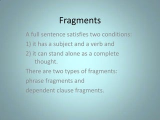 Fragments
A full sentence satisfies two conditions:
1) it has a subject and a verb and
2) it can stand alone as a complete
thought.
There are two types of fragments:
phrase fragments and
dependent clause fragments.

 