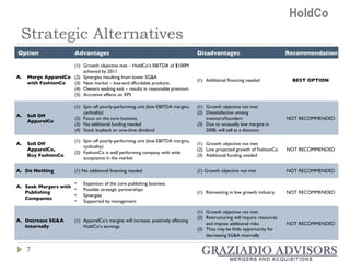 Strategic Alternatives Option Advantages Disadvantages Recommendation Merge ApparelCo with FashionCo Growth objective met – HoldCo’s EBITDA of $100M achieved by 2011 Synergies resulting from lower SG&A New market – low-end affordable products Owners seeking exit – results in reasonable premium Accretive effects on EPS Additional financing needed BEST OPTION Sell Off ApparelCo Spin off poorly-performing unit (low EBITDA margins, cyclicality) Focus on the core business No additional funding needed Stock buyback or one-time dividend Growth objective not met Dissatisfaction among investors/founders Due to unusually low margins in 2008, will sell at a discount NOT RECOMMENDED Sell Off ApparelCo, Buy FashionCo Spin off poorly-performing unit (low EBITDA margins, cyclicality) FashionCo is well performing company with wide acceptance in the market Growth objective not met Low projected growth of FashionCo Additional funding needed NOT RECOMMENDED Do Nothing (1) No additional financing needed (1) Growth objective not met NOT RECOMMENDED Seek Mergers with Publishing Companies Expansion of the core publishing business Possible strategic partnerships Synergies Supported by management Reinvesting in low growth industry  NOT RECOMMENDED Decrease SG&A Internally ApparelCo’s margins will increase, positively affecting HoldCo’s earnings Growth objective not met Restructuring will require resources and impose additional risks They may be little opportunity for decreasing SG&A internally NOT RECOMMENDED 