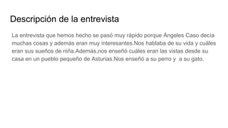 Descripción de la entrevista
La entrevista que hemos hecho se pasó muy rápido porque Ángeles Caso decía
muchas cosas y además eran muy interesantes.Nos hablaba de su vida y cuáles
eran sus sueños de niña.Además,nos enseñó cuáles eran las vistas desde su
casa en un pueblo pequeño de Asturias.Nos enseñó a su perro y a su gato.