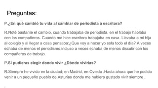 Preguntas:
P.¿En qué cambió tu vida al cambiar de periodista a escritora?
R.Noté bastante el cambio, cuando trabajaba de periodista, en el trabajo hablaba
con los compañeros. Cuando me hice escritora trabajaba en casa. Llevaba a mi hija
al colegio y al llegar a casa pensaba:¿Que voy a hacer yo sola todo el día? A veces
echaba de menos el periodismo,incluso a veces echaba de menos discutir con los
compañeros de trabajo.
P.Si pudieras elegir donde vivir ¿Dónde vivirias?
R.Siempre he vivido en la ciudad; en Madrid, en Oviedo .Hasta ahora que he podido
venir a un pequeño pueblo de Asturias donde me hubiera gustado vivir siempre .
.