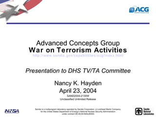 Advanced Concepts Group War on   Terrorism Activities http:// www.sandia.gov/capabilitites/acg/index.html Presentation to DHS TV/TA Committee Nancy K. Hayden April 23, 2004 SAND2004-2130W Unclassified Unlimited Release Sandia is a multiprogram laboratory operated by Sandia Corporation, a Lockheed Martin Company, for the United States Department of Energy’s National Nuclear Security Administration  under contract DE-AC04-94AL85000. 