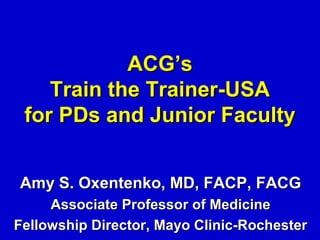 ACG’s
    Train the Trainer-USA
 for PDs and Junior Faculty


Amy S. Oxentenko, MD, FACP, FACG
     Associate Professor of Medicine
Fellowship Director, Mayo Clinic-Rochester
 