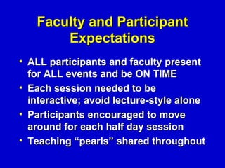Faculty and Participant
       Expectations
• ALL participants and faculty present
  for ALL events and be ON TIME
• Each session needed to be
  interactive; avoid lecture-style alone
• Participants encouraged to move
  around for each half day session
• Teaching “pearls” shared throughout
 