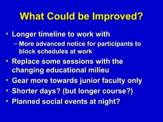 What Could be Improved?
• Longer timeline to work with
  – More advanced notice for participants to
    block schedules at work
• Replace some sessions with the
  changing educational milieu
• Gear more towards junior faculty only
• Shorter days? (but longer course?)
• Planned social events at night?
 