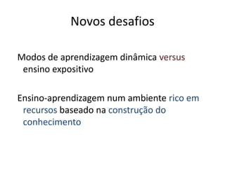 Novos desafios
Modos de aprendizagem dinâmica versus
ensino expositivo
Ensino-aprendizagem num ambiente rico em
recursos baseado na construção do
conhecimento
 