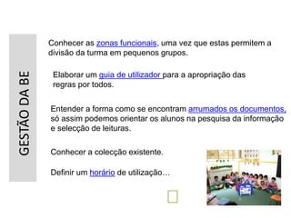 GESTÃODABE
Conhecer as zonas funcionais, uma vez que estas permitem a
divisão da turma em pequenos grupos.
Definir um horário de utilização…
Elaborar um guia de utilizador para a apropriação das
regras por todos.
Entender a forma como se encontram arrumados os documentos,
só assim podemos orientar os alunos na pesquisa da informação
e selecção de leituras.
Conhecer a colecção existente.
 