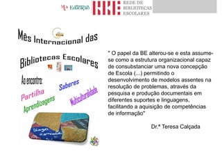 " O papel da BE alterou-se e esta assume-
se como a estrutura organizacional capaz
de consubstanciar uma nova concepção
de Escola (...) permitindo o
desenvolvimento de modelos assentes na
resolução de problemas, através da
pesquisa e produção documentais em
diferentes suportes e linguagens,
facilitando a aquisição de competências
de informação"
Dr.ª Teresa Calçada
 