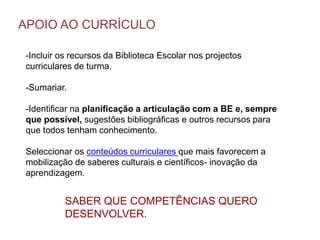 -Incluir os recursos da Biblioteca Escolar nos projectos
curriculares de turma.
-Sumariar.
-Identificar na planificação a articulação com a BE e, sempre
que possível, sugestões bibliográficas e outros recursos para
que todos tenham conhecimento.
Seleccionar os conteúdos curriculares que mais favorecem a
mobilização de saberes culturais e científicos- inovação da
aprendizagem.
APOIO AO CURRÍCULO
SABER QUE COMPETÊNCIAS QUERO
DESENVOLVER.
 