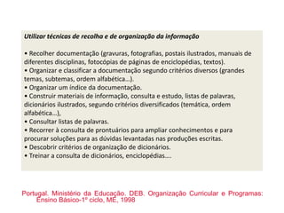 Utilizar técnicas de recolha e de organização da informação
• Recolher documentação (gravuras, fotografias, postais ilustrados, manuais de
diferentes disciplinas, fotocópias de páginas de enciclopédias, textos).
• Organizar e classificar a documentação segundo critérios diversos (grandes
temas, subtemas, ordem alfabética…).
• Organizar um índice da documentação.
• Construir materiais de informação, consulta e estudo, listas de palavras,
dicionários ilustrados, segundo critérios diversificados (temática, ordem
alfabética…),
• Consultar listas de palavras.
• Recorrer à consulta de prontuários para ampliar conhecimentos e para
procurar soluções para as dúvidas levantadas nas produções escritas.
• Descobrir critérios de organização de dicionários.
• Treinar a consulta de dicionários, enciclopédias….
Portugal. Ministério da Educação. DEB. Organização Curricular e Programas:
Ensino Básico-1º ciclo, ME, 1998
 