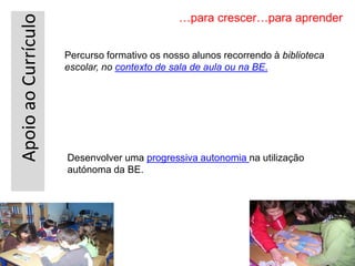 ApoioaoCurrículo
…para crescer…para aprender
Percurso formativo os nosso alunos recorrendo à biblioteca
escolar, no contexto de sala de aula ou na BE.
Desenvolver uma progressiva autonomia na utilização
autónoma da BE.
 