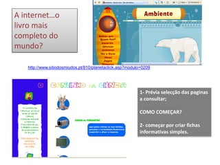 http://www.sitiodosmiudos.pt/810/planetaclick.asp?modulo=0209
A internet…o
livro mais
completo do
mundo?
1- Prévia selecção das paginas
a consultar;
COMO COMEÇAR?
2- começar por criar fichas
informativas simples.
 