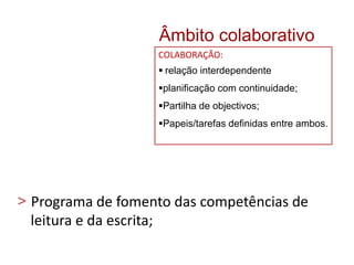 > Programa de fomento das competências de
leitura e da escrita;
Âmbito colaborativo
COLABORAÇÃO:
 relação interdependente
planificação com continuidade;
Partilha de objectivos;
Papeis/tarefas definidas entre ambos.
 