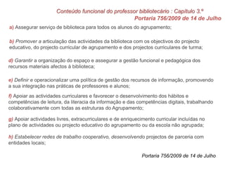 Portaria 756/2009 de 14 de Julho
a) Assegurar serviço de biblioteca para todos os alunos do agrupamento;
b) Promover a articulação das actividades da biblioteca com os objectivos do projecto
educativo, do projecto curricular de agrupamento e dos projectos curriculares de turma;
d) Garantir a organização do espaço e assegurar a gestão funcional e pedagógica dos
recursos materiais afectos à biblioteca;
e) Definir e operacionalizar uma política de gestão dos recursos de informação, promovendo
a sua integração nas práticas de professores e alunos;
f) Apoiar as actividades curriculares e favorecer o desenvolvimento dos hábitos e
competências de leitura, da literacia da informação e das competências digitais, trabalhando
colaborativamente com todas as estruturas do Agrupamento;
g) Apoiar actividades livres, extracurriculares e de enriquecimento curricular incluídas no
plano de actividades ou projecto educativo do agrupamento ou da escola não agrupada;
h) Estabelecer redes de trabalho cooperativo, desenvolvendo projectos de parceria com
entidades locais;
Conteúdo funcional do professor bibliotecário : Capítulo 3.º
Portaria 756/2009 de 14 de Julho
 
