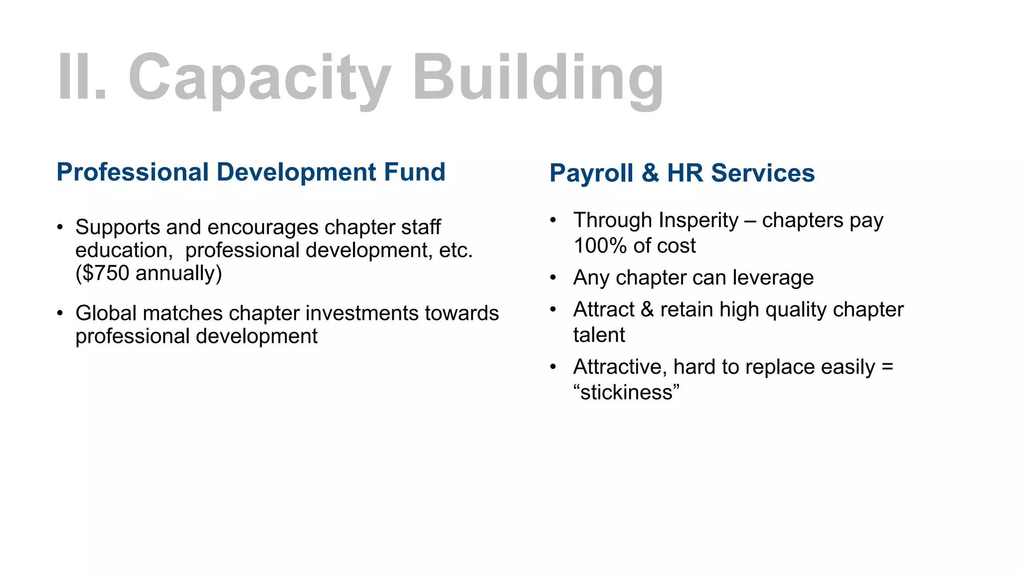 II. Capacity Building
Professional Development Fund
• Supports and encourages chapter staff
education, professional development, etc.
($750 annually)
• Global matches chapter investments towards
professional development
Payroll & HR Services
• Through Insperity – chapters pay
100% of cost
• Any chapter can leverage
• Attract & retain high quality chapter
talent
• Attractive, hard to replace easily =
“stickiness”
 