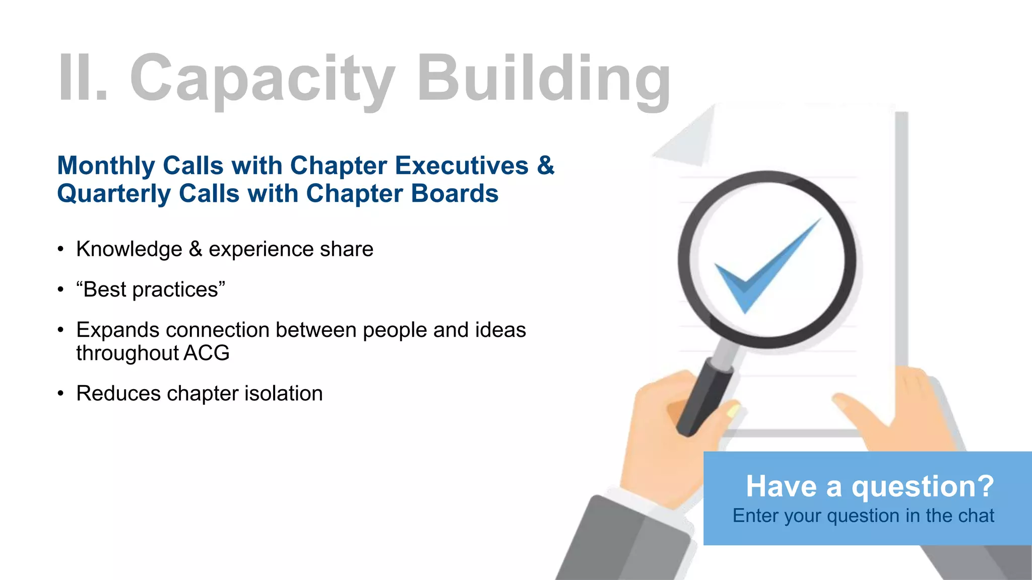 II. Capacity Building
Monthly Calls with Chapter Executives &
Quarterly Calls with Chapter Boards
• Knowledge & experience share
• “Best practices”
• Expands connection between people and ideas
throughout ACG
• Reduces chapter isolation
Have a question?
Enter your question in the chat
 
