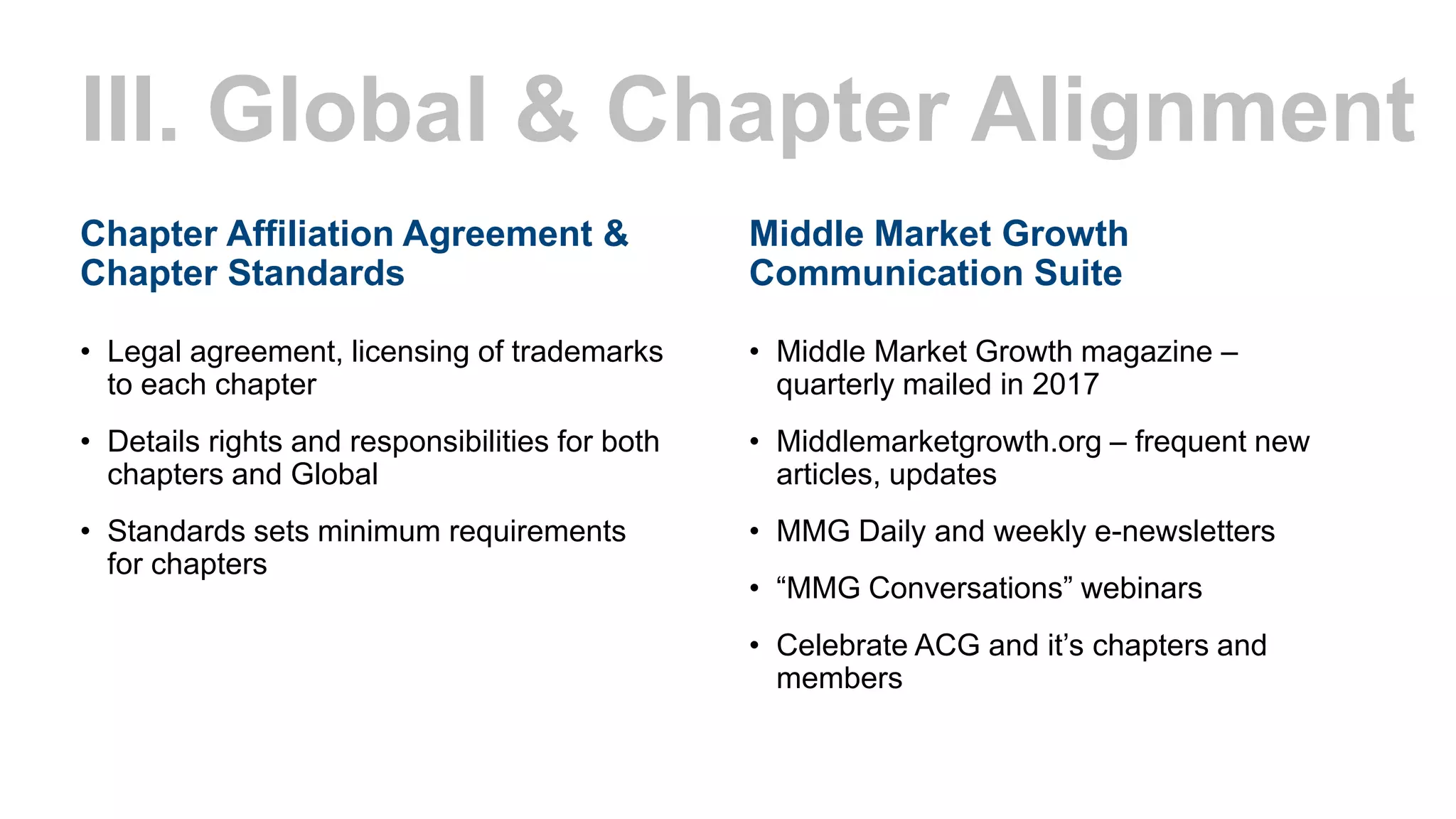 Middle Market Growth
Communication Suite
• Middle Market Growth magazine –
quarterly mailed in 2017
• Middlemarketgrowth.org – frequent new
articles, updates
• MMG Daily and weekly e-newsletters
• “MMG Conversations” webinars
• Celebrate ACG and it’s chapters and
members
III. Global & Chapter Alignment
Chapter Affiliation Agreement &
Chapter Standards
• Legal agreement, licensing of trademarks
to each chapter
• Details rights and responsibilities for both
chapters and Global
• Standards sets minimum requirements
for chapters
 