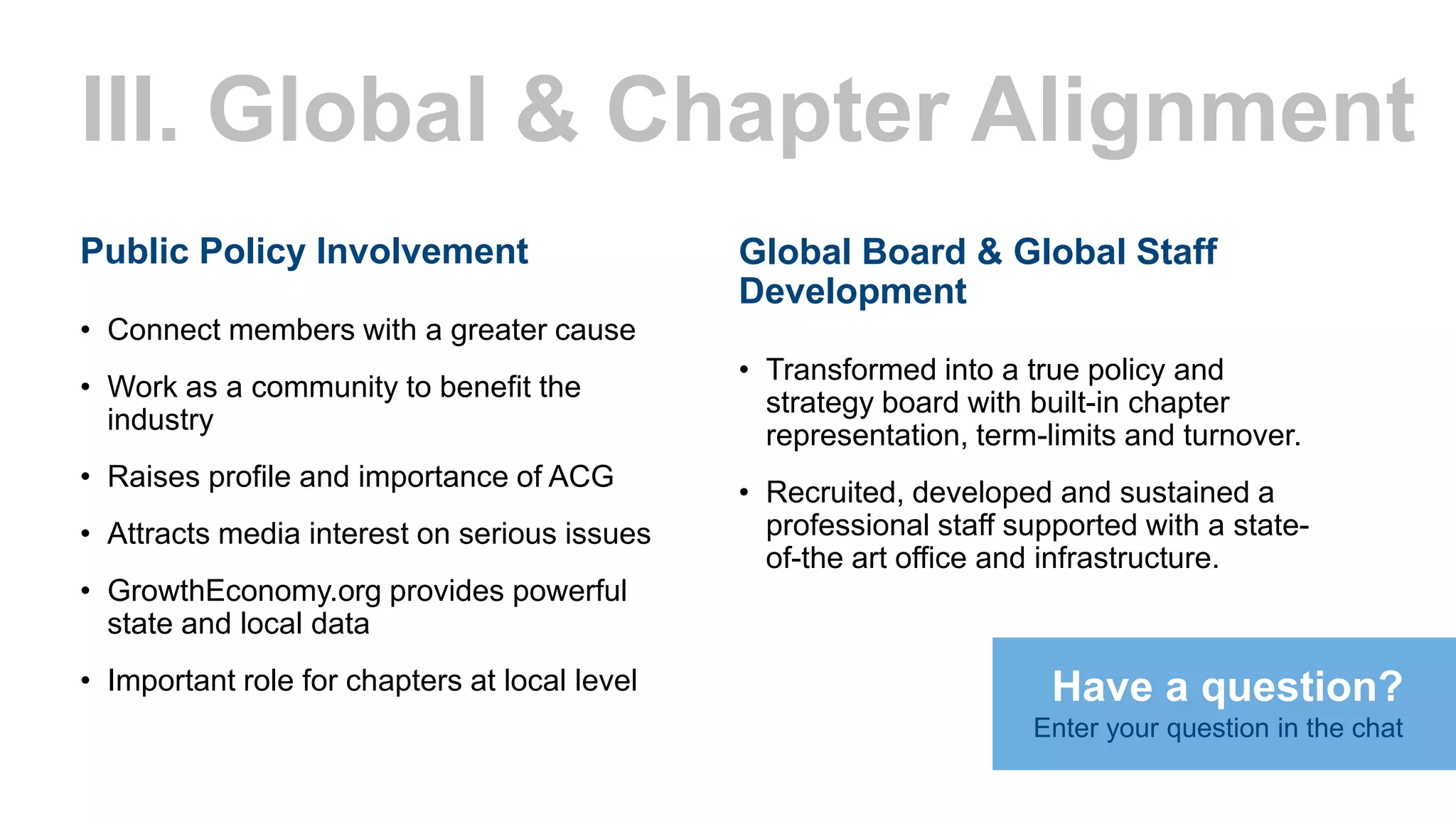 III. Global & Chapter Alignment
Public Policy Involvement
• Connect members with a greater cause
• Work as a community to benefit the
industry
• Raises profile and importance of ACG
• Attracts media interest on serious issues
• GrowthEconomy.org provides powerful
state and local data
• Important role for chapters at local level
Global Board & Global Staff
Development
• Transformed into a true policy and
strategy board with built-in chapter
representation, term-limits and turnover.
• Recruited, developed and sustained a
professional staff supported with a state-
of-the art office and infrastructure.
Have a question?
Enter your question in the chat
 