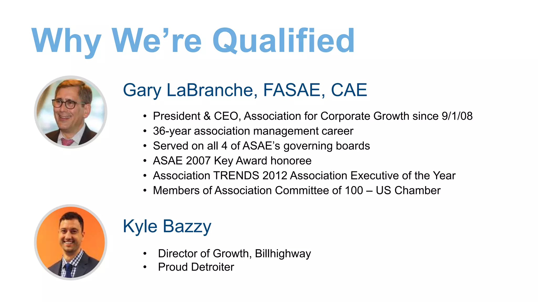 Gary LaBranche, FASAE, CAE
• President & CEO, Association for Corporate Growth since 9/1/08
• 36-year association management career
• Served on all 4 of ASAE’s governing boards
• ASAE 2007 Key Award honoree
• Association TRENDS 2012 Association Executive of the Year
• Members of Association Committee of 100 – US Chamber
Why We’re Qualified
Kyle Bazzy
• Director of Growth, Billhighway
• Proud Detroiter
 