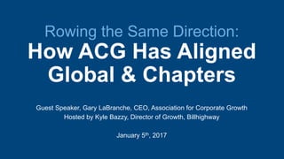 Rowing the Same Direction:
How ACG Has Aligned
Global & Chapters
Guest Speaker, Gary LaBranche, CEO, Association for Corporate Growth
Hosted by Kyle Bazzy, Director of Growth, Billhighway
January 5th, 2017
 