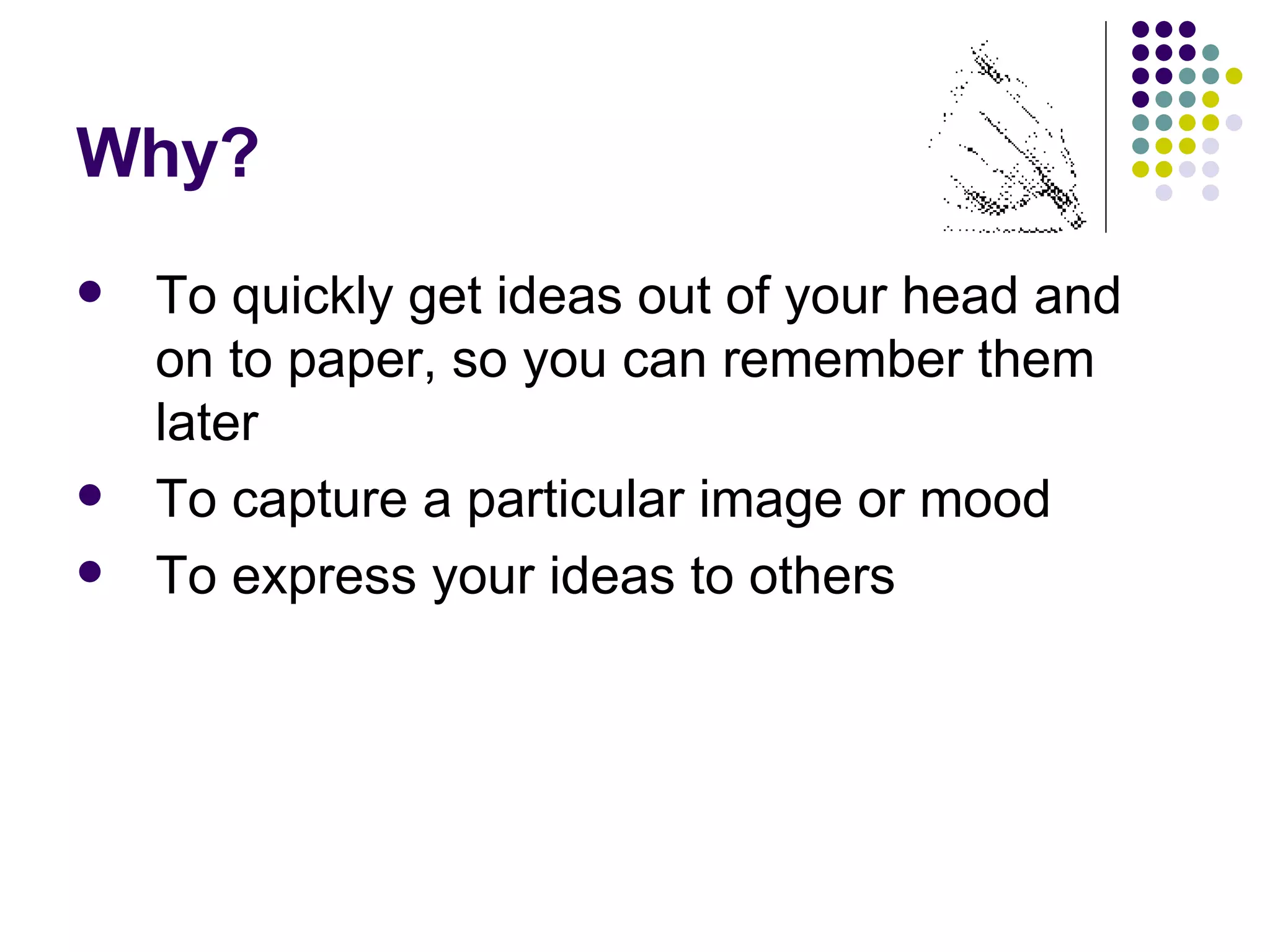 Why? To quickly get ideas out of your head and on to paper, so you can remember them later To capture a particular image or mood To express your ideas to others 