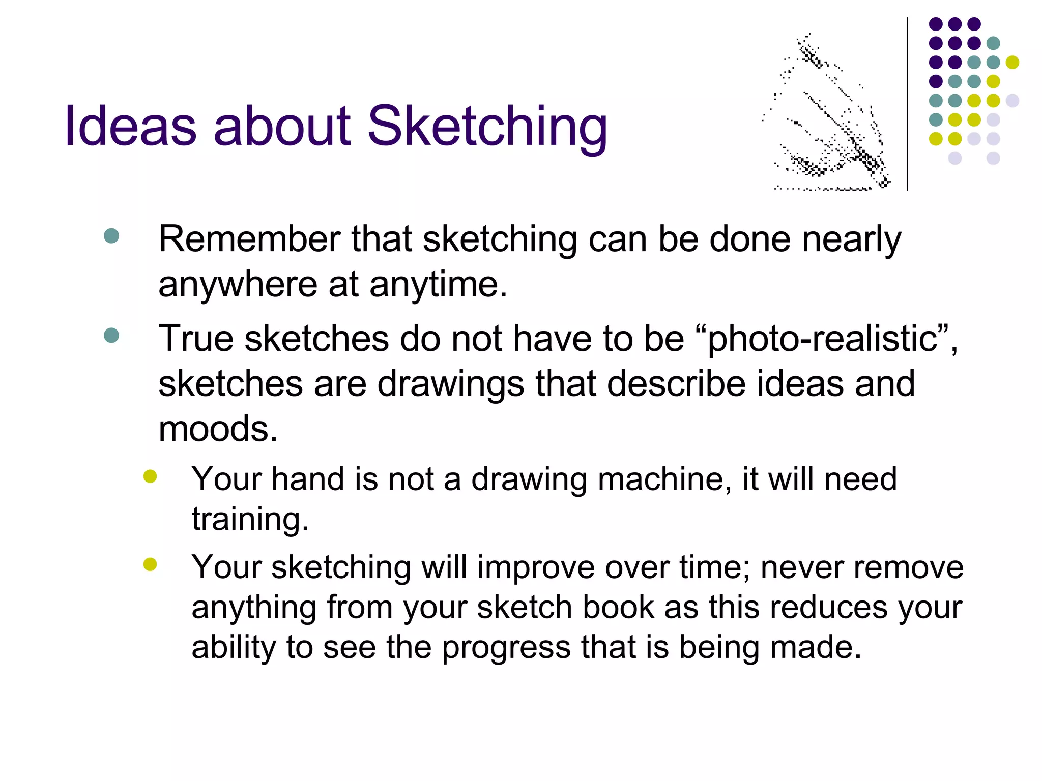 Ideas about Sketching Remember that sketching can be done nearly anywhere at anytime. True sketches do not have to be “photo-realistic”, sketches are drawings that describe ideas and moods. Your hand is not a drawing machine, it will need training. Your sketching will improve over time; never remove anything from your sketch book as this reduces your ability to see the progress that is being made. 