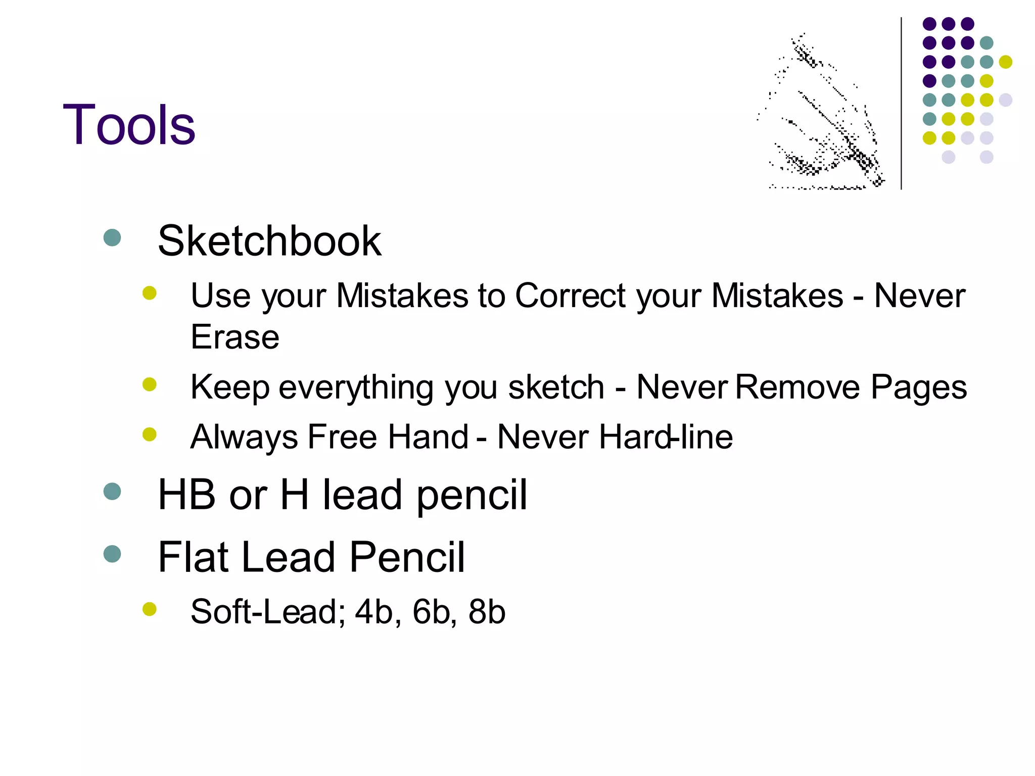 Tools Sketchbook Use your Mistakes to Correct your Mistakes - Never Erase Keep everything you sketch - Never Remove Pages Always Free Hand - Never Hard-line HB or H lead pencil Flat Lead Pencil Soft-Lead; 4b, 6b, 8b 
