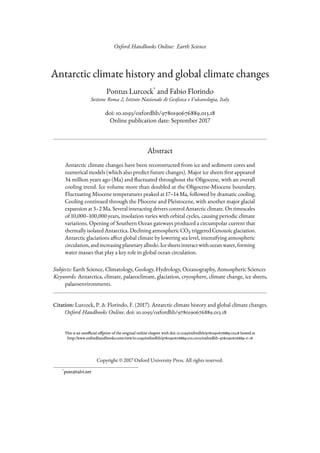 Oxford Handbooks Online: Earth Science
Antarctic climate history and global climate changes
Pontus Lurcock*
and Fabio Florindo
Sezione Roma 2, Istituto Nazionale di Geoﬁsica e Vulcanologia, Italy
doi: 10.1093/oxfordhb/9780190676889.013.18
Online publication date: September 2017
Abstract
Antarctic climate changes have been reconstructed from ice and sediment cores and
numerical models (which also predict future changes). Major ice sheets first appeared
34 million years ago (Ma) and fluctuated throughout the Oligocene, with an overall
cooling trend. Ice volume more than doubled at the Oligocene-Miocene boundary.
Fluctuating Miocene temperatures peaked at 17–14 Ma, followed by dramatic cooling.
Cooling continued through the Pliocene and Pleistocene, with another major glacial
expansion at 3–2 Ma. Several interacting drivers control Antarctic climate. On timescales
of 10,000–100,000 years, insolation varies with orbital cycles, causing periodic climate
variations. Opening of Southern Ocean gateways produced a circumpolar current that
thermally isolated Antarctica. Declining atmospheric CO2 triggered Cenozoic glaciation.
Antarctic glaciations affect global climate by lowering sea level, intensifying atmospheric
circulation,andincreasingplanetaryalbedo.Icesheetsinteractwithoceanwater,forming
water masses that play a key role in global ocean circulation.
Subjects: Earth Science, Climatology, Geology, Hydrology, Oceanography, Atmospheric Sciences
Keywords: Antarctica, climate, palaeoclimate, glaciation, cryosphere, climate change, ice sheets,
palaeoenvironments.
Citation: Lurcock, P. & Florindo, F. (2017). Antarctic climate history and global climate changes.
Oxford Handbooks Online. doi: 10.1093/oxfordhb/9780190676889.013.18
This is an unofficial offprint of the original online chapter with doi: 10.1093/oxfordhb/9780190676889.013.18 hosted at
http://www.oxfordhandbooks.com/view/10.1093/oxfordhb/9780190676889.001.0001/oxfordhb-9780190676889-e-18
Copyright © 2017 Oxford University Press. All rights reserved.
*
pont@talvi.net
 