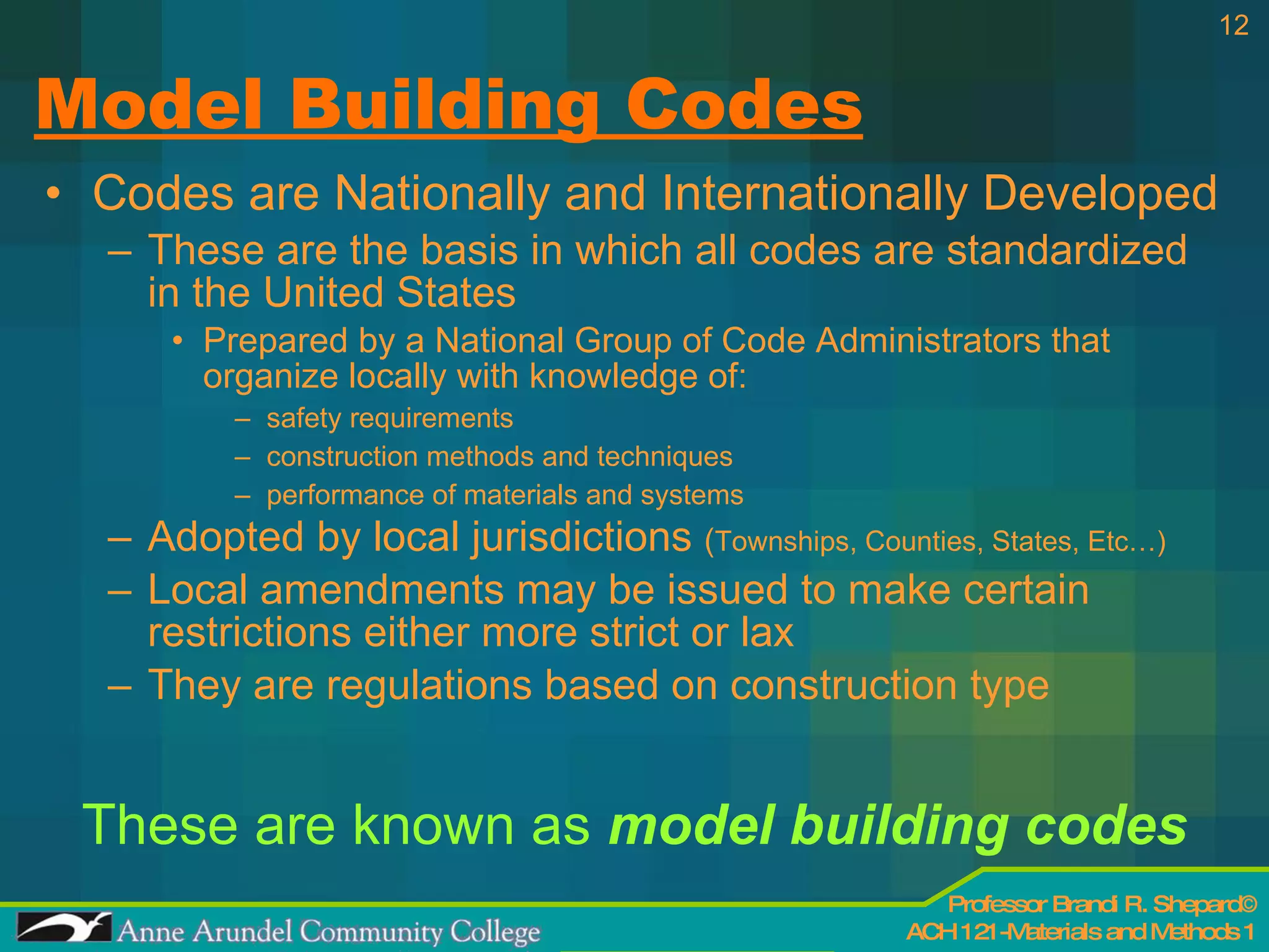 Model Building Codes Codes are Nationally and Internationally Developed These are the basis in which all codes are standardized in the United States Prepared by a National Group of Code Administrators that organize locally with knowledge of: safety requirements  construction methods and techniques performance of materials and systems Adopted by local jurisdictions  ( Townships, Counties, States, Etc…) Local amendments may be issued to make certain restrictions either more strict or lax They are regulations based on construction type These are known as  model building codes 