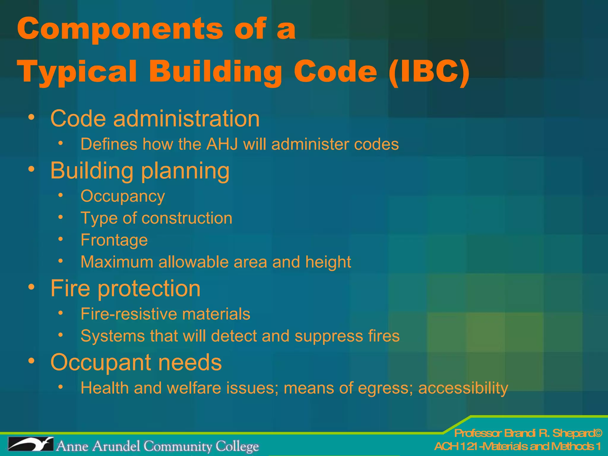 Components of a  Typical Building Code (IBC) Code administration Defines how the AHJ will administer codes  Building planning Occupancy Type of construction Frontage Maximum allowable area and height Fire protection Fire-resistive materials  Systems that will detect and suppress fires Occupant needs Health and welfare issues; means of egress; accessibility  