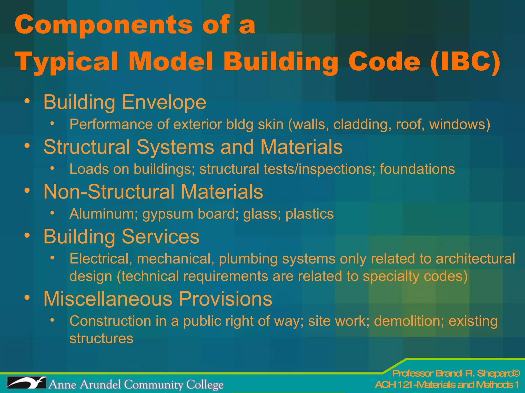Components of a  Typical Model Building Code (IBC) Building Envelope Performance of exterior bldg skin (walls, cladding, roof, windows) Structural Systems and Materials Loads on buildings; structural tests/inspections; foundations Non-Structural Materials  Aluminum; gypsum board; glass; plastics Building Services Electrical, mechanical, plumbing systems only related to architectural design (technical requirements are related to specialty codes) Miscellaneous Provisions Construction in a public right of way; site work; demolition; existing structures 