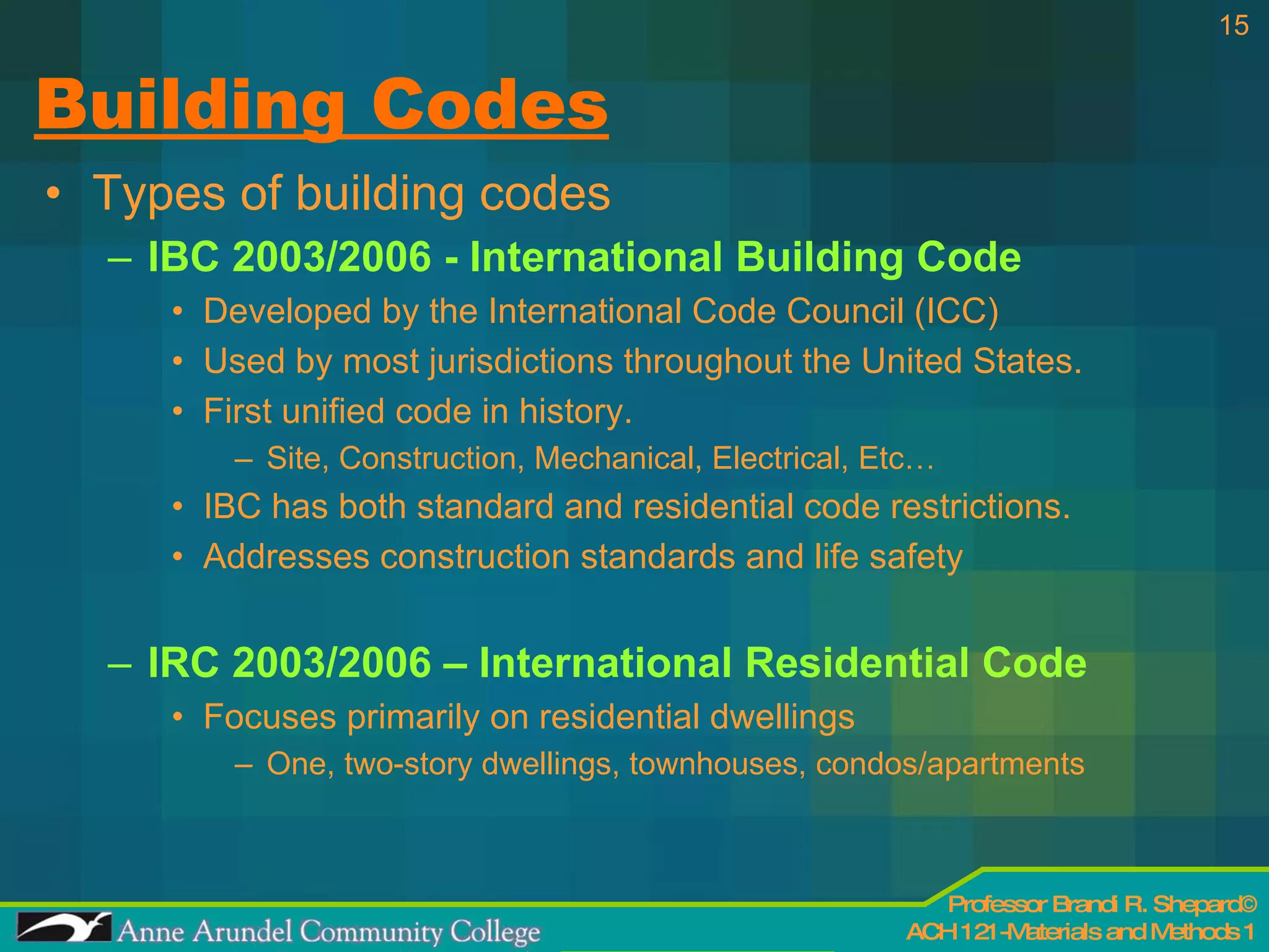 Building Codes Types of building codes IBC 2003/2006 - International Building Code Developed by the International Code Council (ICC) Used by most jurisdictions throughout the United States. First unified code in history. Site, Construction, Mechanical, Electrical, Etc… IBC has both standard and residential code restrictions. Addresses construction standards and life safety IRC 2003/2006 – International Residential Code Focuses primarily on residential dwellings One, two-story dwellings, townhouses, condos/apartments 
