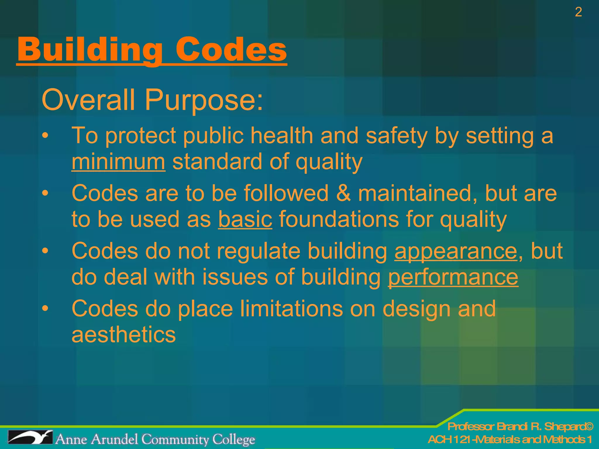 Building Codes Overall Purpose: To protect public health and safety by setting a  minimum  standard of quality Codes are to be followed & maintained, but are to be used as  basic  foundations for quality Codes do not regulate building  appearance , but do deal with issues of building  performance   Codes do place limitations on design and aesthetics  