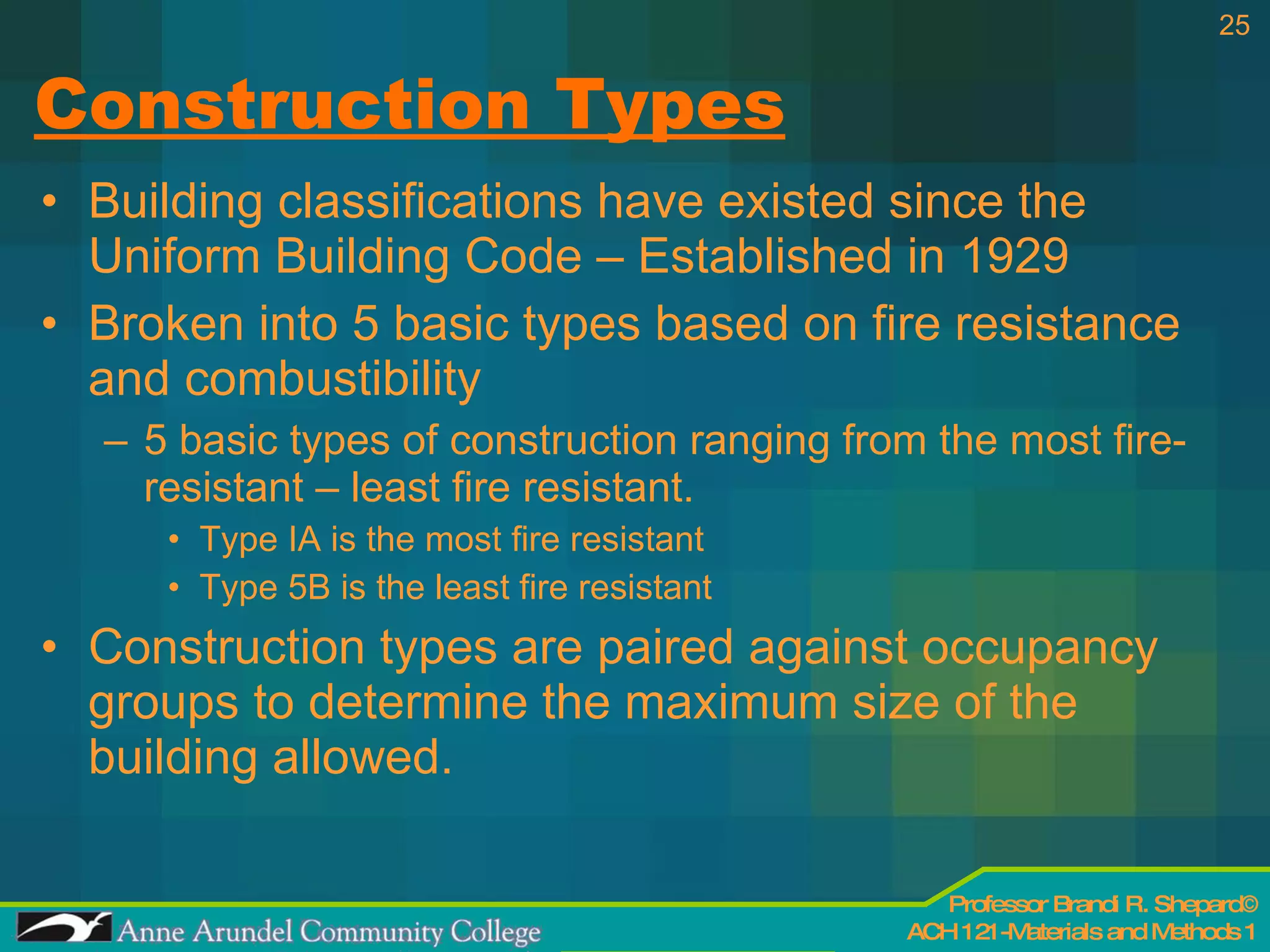 Construction Types Building classifications have existed since the Uniform Building Code – Established in 1929 Broken into 5 basic types based on fire resistance and combustibility 5 basic types of construction ranging from the most fire-resistant – least fire resistant. Type IA is the most fire resistant Type 5B is the least fire resistant Construction types are paired against occupancy groups to determine the maximum size of the building allowed. 
