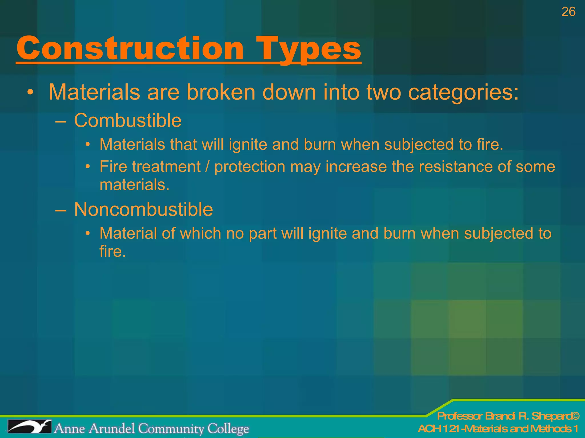 Construction Types Materials are broken down into two categories: Combustible Materials that will ignite and burn when subjected to fire. Fire treatment / protection may increase the resistance of some materials. Noncombustible Material of which no part will ignite and burn when subjected to fire. 