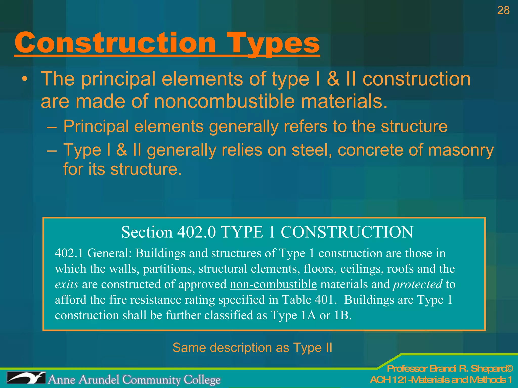 Construction Types The principal elements of type I & II construction are made of noncombustible materials. Principal elements generally refers to the structure Type I & II generally relies on steel, concrete of masonry for its structure. Section 402.0 TYPE 1 CONSTRUCTION 402.1 General: Buildings and structures of Type 1 construction are those in which the walls, partitions, structural elements, floors, ceilings, roofs and the  exits  are constructed of approved  non-combustible  materials and  protected  to afford the fire resistance rating specified in Table 401.  Buildings are Type 1 construction shall be further classified as Type 1A or 1B. Same description as Type II 