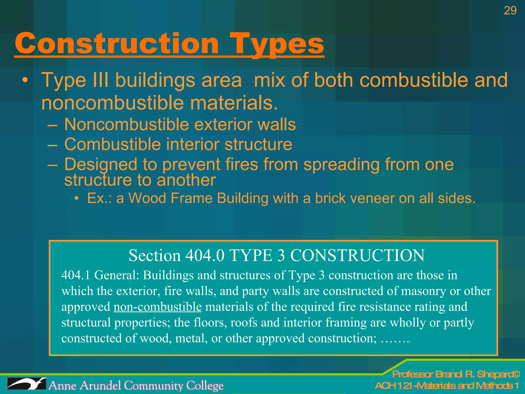 Construction Types Type III buildings area  mix of both combustible and noncombustible materials. Noncombustible exterior walls Combustible interior structure Designed to prevent fires from spreading from one structure to another Ex.: a Wood Frame Building with a brick veneer on all sides. Section 404.0 TYPE 3 CONSTRUCTION 404.1 General: Buildings and structures of Type 3 construction are those in which the exterior, fire walls, and party walls are constructed of masonry or other approved  non-combustible  materials of the required fire resistance rating and structural properties; the floors, roofs and interior framing are wholly or partly constructed of wood, metal, or other approved construction; ……. . 