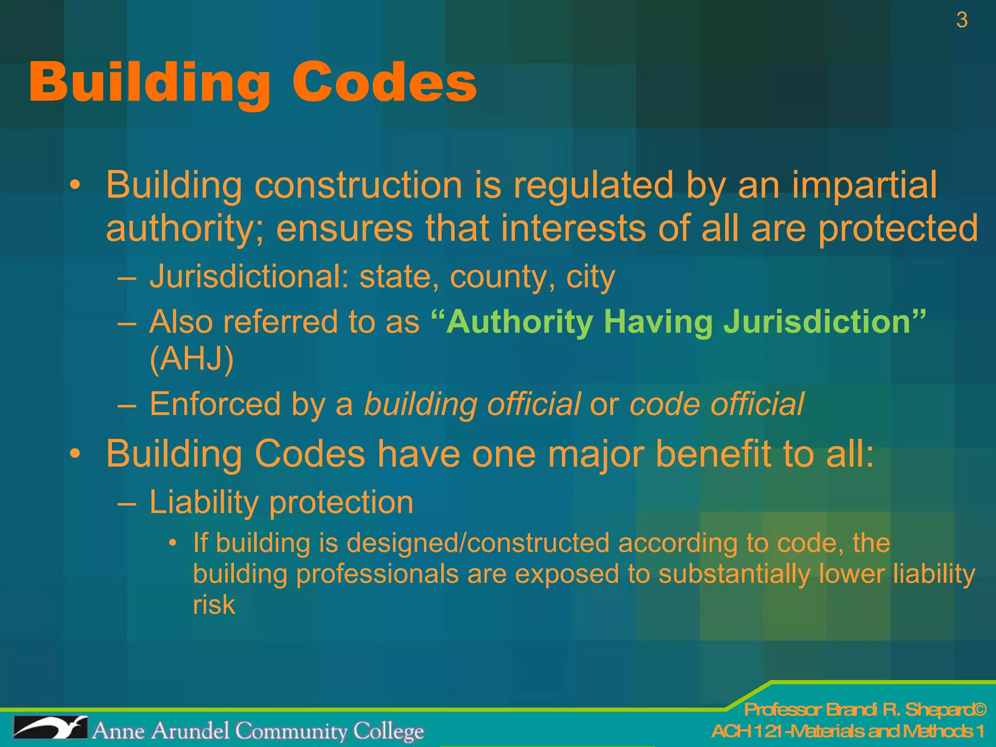 Building Codes Building construction is regulated by an impartial authority; ensures that interests of all are protected Jurisdictional: state, county, city Also referred to as  “Authority Having Jurisdiction”  (AHJ) Enforced by a  building official  or  code official Building Codes have one major benefit to all: Liability protection If building is designed/constructed according to code, the building professionals are exposed to substantially lower liability risk  