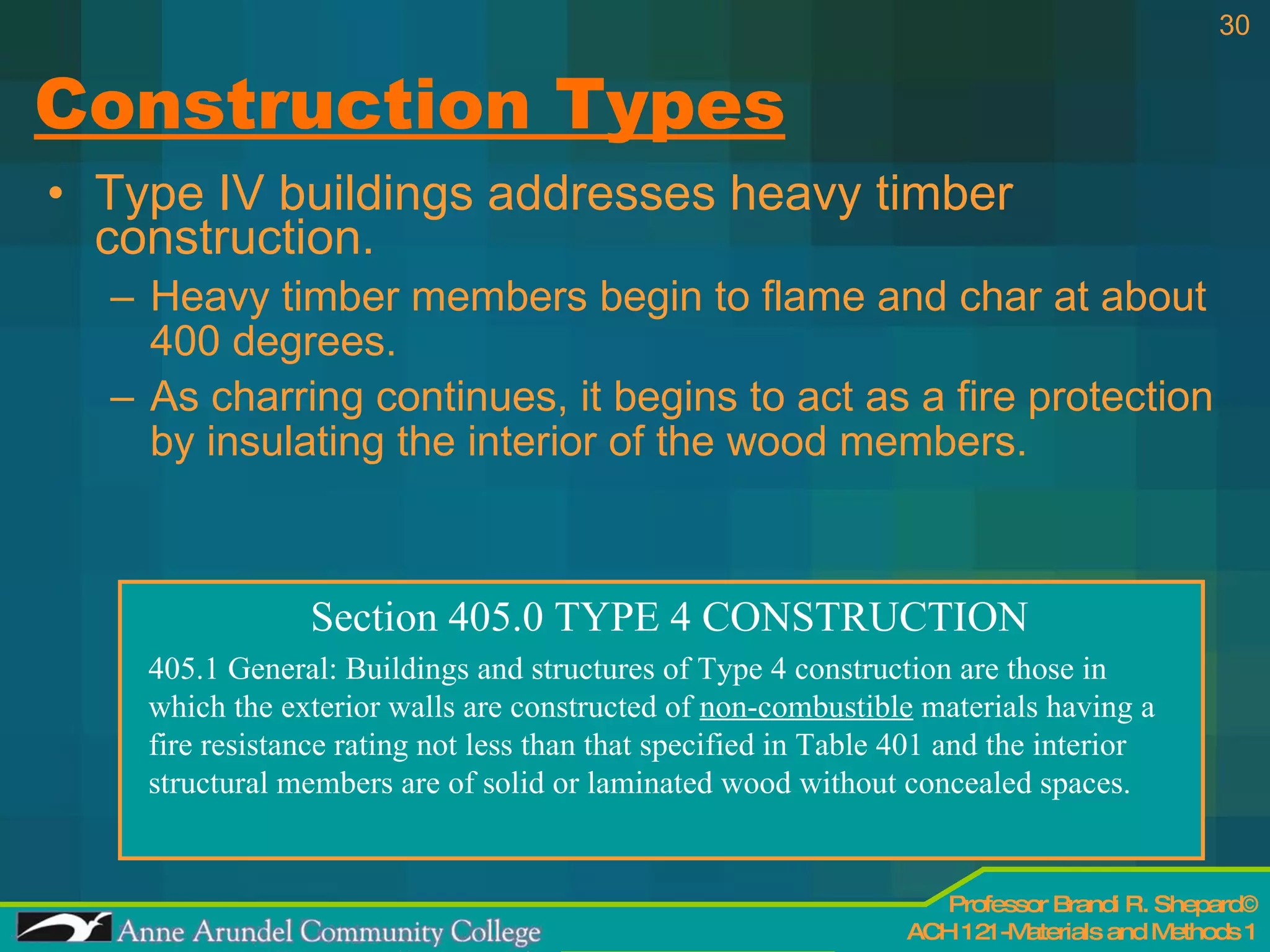 Construction Types Type IV buildings addresses heavy timber construction. Heavy timber members begin to flame and char at about 400 degrees. As charring continues, it begins to act as a fire protection by insulating the interior of the wood members. Section 405.0 TYPE 4 CONSTRUCTION 405.1 General: Buildings and structures of Type 4 construction are those in which the exterior walls are constructed of  non-combustible  materials having a  fire resistance rating not less than that specified in Table 401 and the interior structural members are of solid or laminated wood without concealed spaces. 