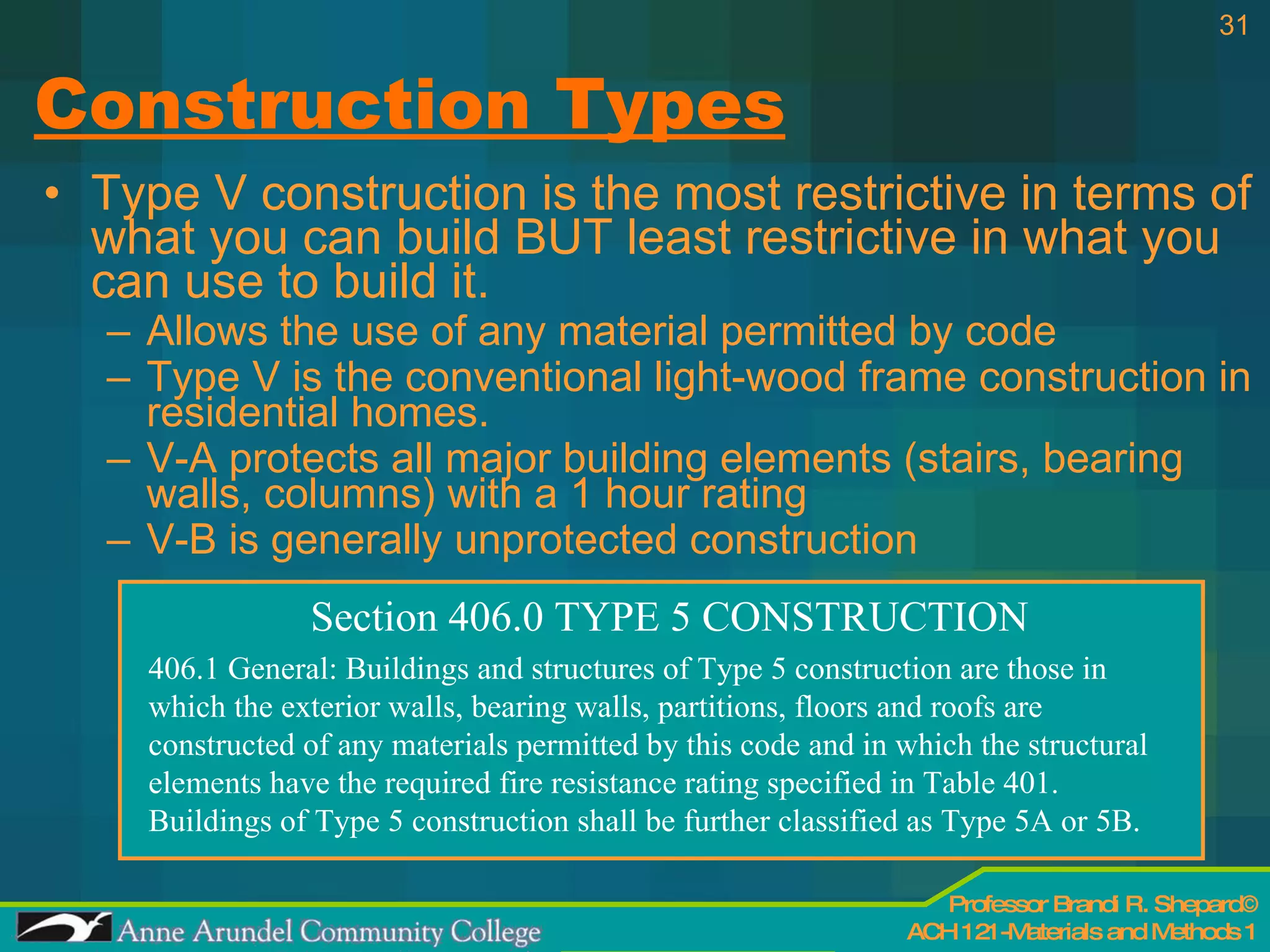 Construction Types Type V construction is the most restrictive in terms of what you can build BUT least restrictive in what you can use to build it. Allows the use of any material permitted by code Type V is the conventional light-wood frame construction in residential homes. V-A protects all major building elements (stairs, bearing walls, columns) with a 1 hour rating V-B is generally unprotected construction Section 406.0 TYPE 5 CONSTRUCTION 406.1 General: Buildings and structures of Type 5 construction are those in which the exterior walls, bearing walls, partitions, floors and roofs are constructed of any materials permitted by this code and in which the structural elements have the required fire resistance rating specified in Table 401. Buildings of Type 5 construction shall be further classified as Type 5A or 5B. 