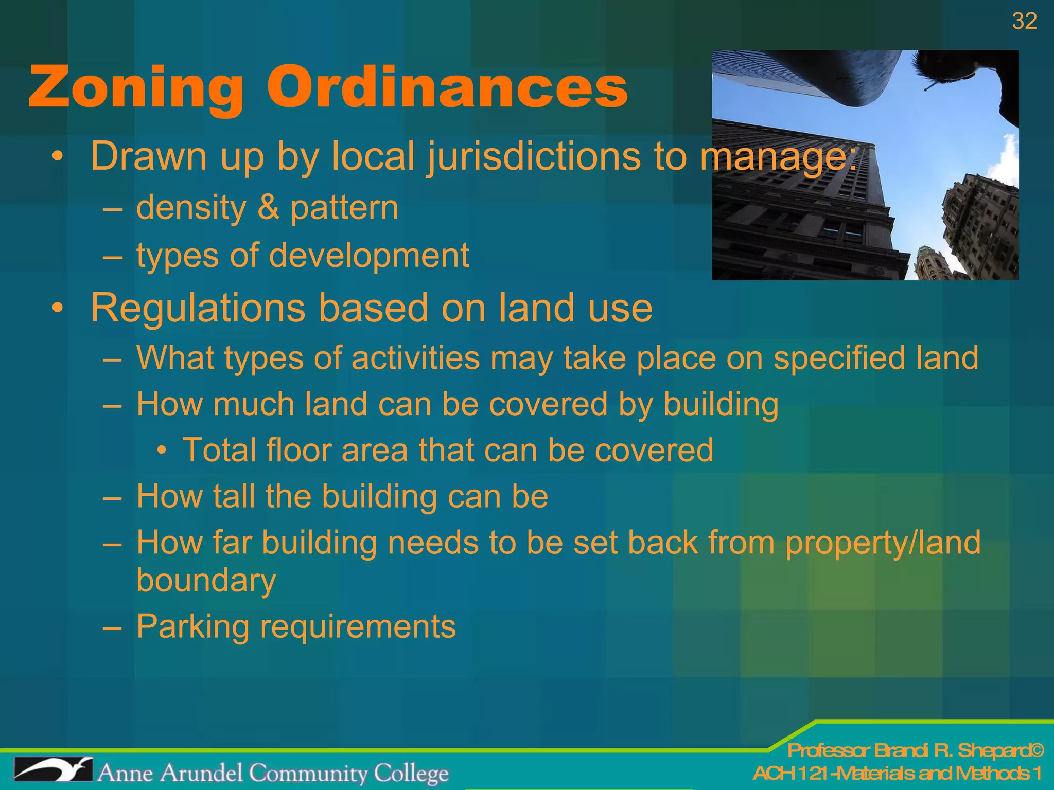Zoning Ordinances Drawn up by local jurisdictions to manage:  density & pattern  types of development Regulations based on land use What types of activities may take place on specified land How much land can be covered by building Total floor area that can be covered How tall the building can be How far building needs to be set back from property/land boundary Parking requirements 