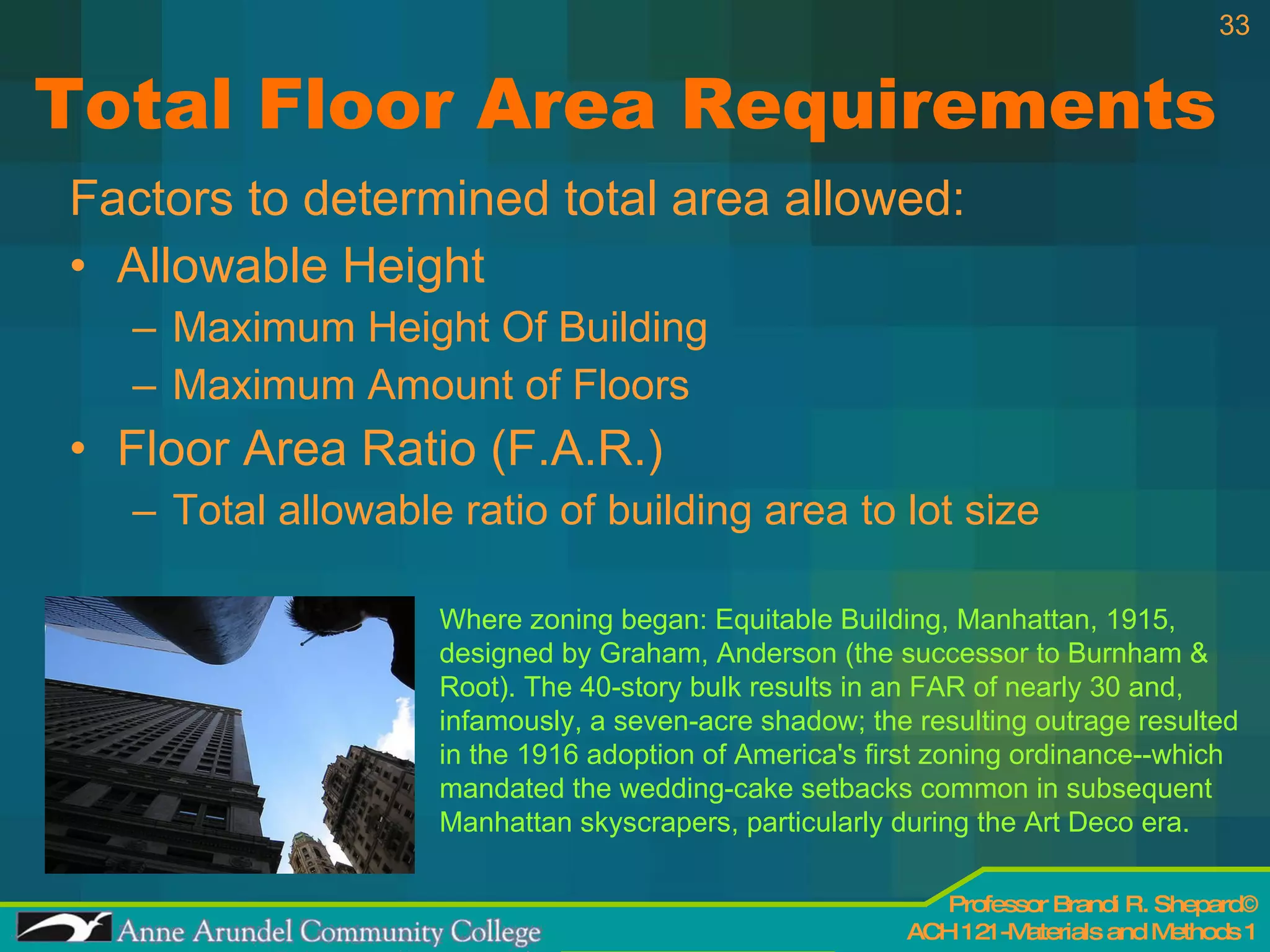 Total Floor Area Requirements Factors to determined total area allowed: Allowable Height Maximum Height Of Building Maximum Amount of Floors Floor Area Ratio (F.A.R.) Total allowable ratio of building area to lot size Where zoning began: Equitable Building, Manhattan, 1915, designed by Graham, Anderson (the successor to Burnham & Root). The 40-story bulk results in an FAR of nearly 30 and, infamously, a seven-acre shadow; the resulting outrage resulted in the 1916 adoption of America's first zoning ordinance--which mandated the wedding-cake setbacks common in subsequent Manhattan skyscrapers, particularly during the Art Deco era. 