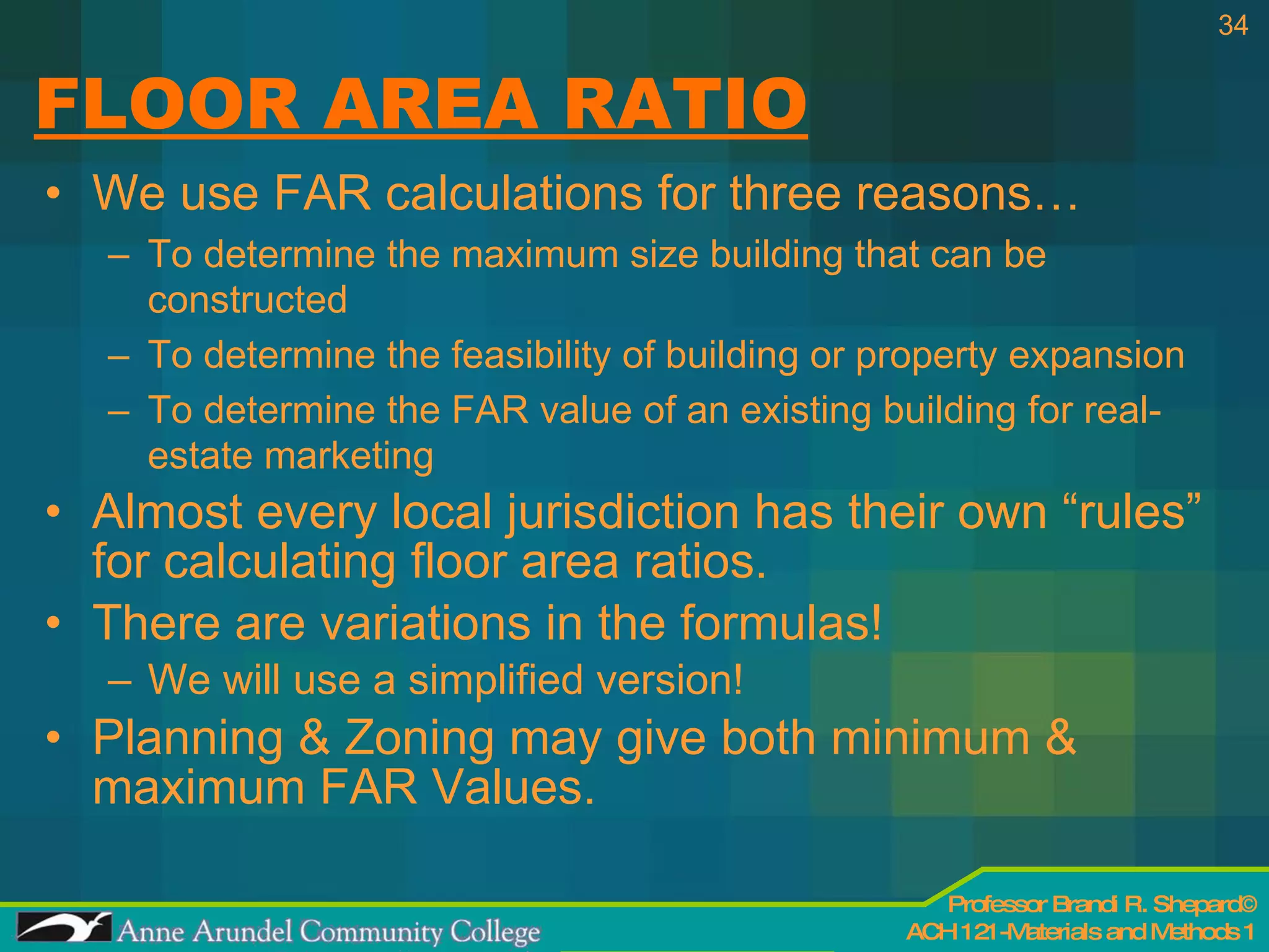 FLOOR AREA RATIO We use FAR calculations for three reasons… To determine the maximum size building that can be constructed To determine the feasibility of building or property expansion To determine the FAR value of an existing building for real-estate marketing Almost every local jurisdiction has their own “rules” for calculating floor area ratios. There are variations in the formulas!  We will use a simplified version! Planning & Zoning may give both minimum & maximum FAR Values. 