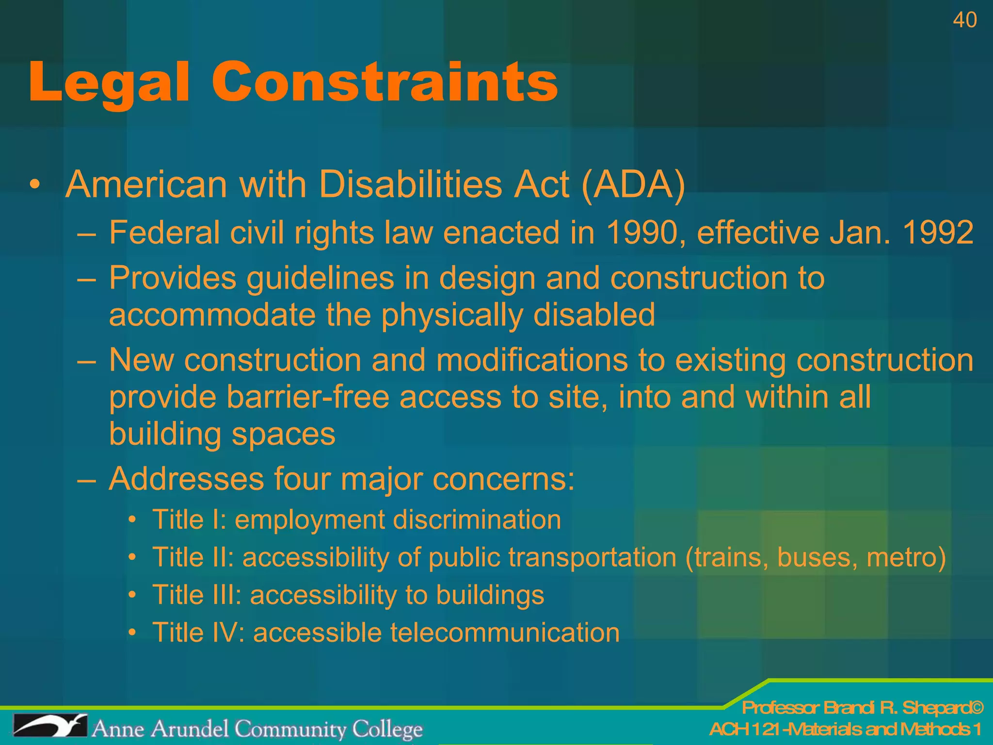 Legal Constraints American with Disabilities Act (ADA) Federal civil rights law enacted in 1990, effective Jan. 1992 Provides guidelines in design and construction to accommodate the physically disabled New construction and modifications to existing construction provide barrier-free access to site, into and within all building spaces Addresses four major concerns: Title I: employment discrimination Title II: accessibility of public transportation (trains, buses, metro) Title III: accessibility to buildings Title IV: accessible telecommunication  
