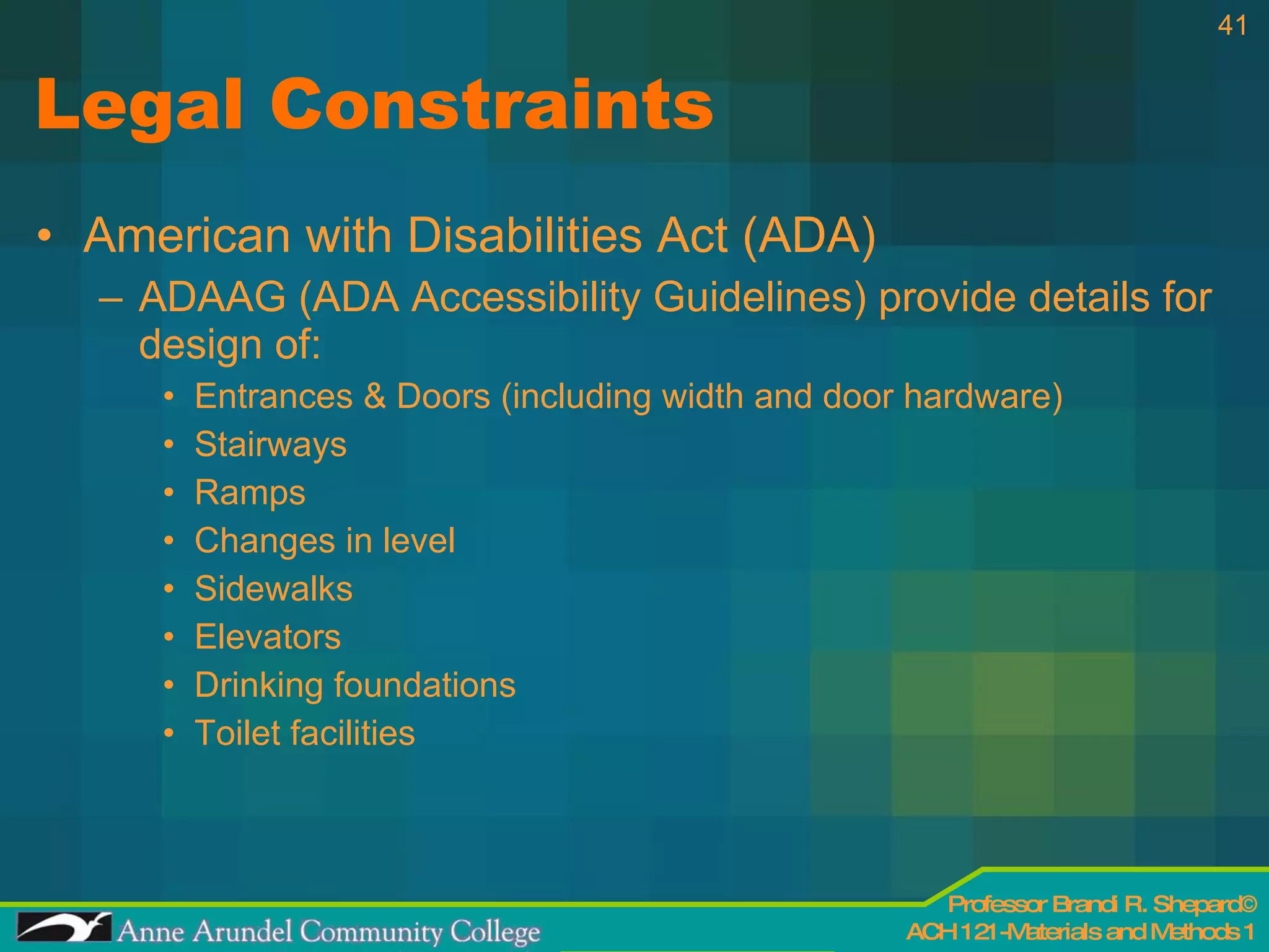 Legal Constraints American with Disabilities Act (ADA) ADAAG (ADA Accessibility Guidelines) provide details for design of: Entrances & Doors (including width and door hardware) Stairways Ramps Changes in level Sidewalks Elevators Drinking foundations Toilet facilities 